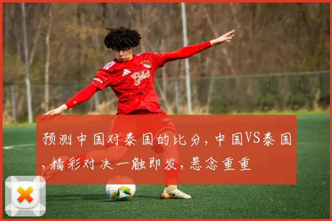 预测中国对泰国的比分,中国VS泰国,精彩对决一触即发,悬念重重