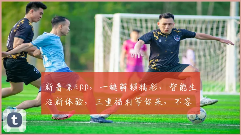 新普京app，一键解锁精彩，智能生活新体验，三重福利等你来，不容错过