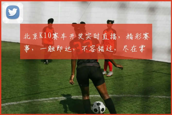 北京K10赛车开奖实时直播，精彩赛事，一触即达，不容错过，尽在掌握